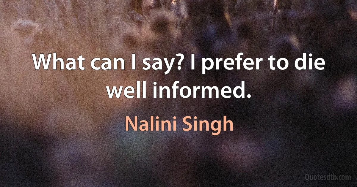 What can I say? I prefer to die well informed. (Nalini Singh)