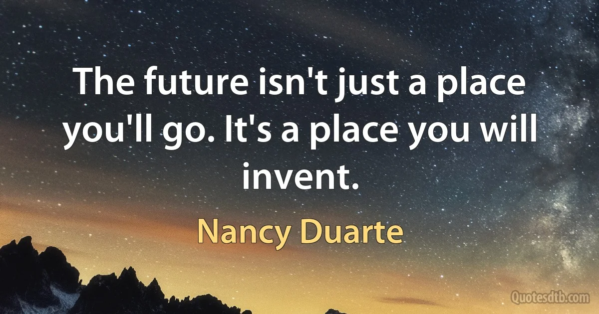 The future isn't just a place you'll go. It's a place you will invent. (Nancy Duarte)