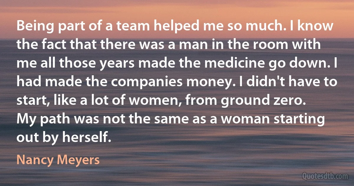 Being part of a team helped me so much. I know the fact that there was a man in the room with me all those years made the medicine go down. I had made the companies money. I didn't have to start, like a lot of women, from ground zero. My path was not the same as a woman starting out by herself. (Nancy Meyers)