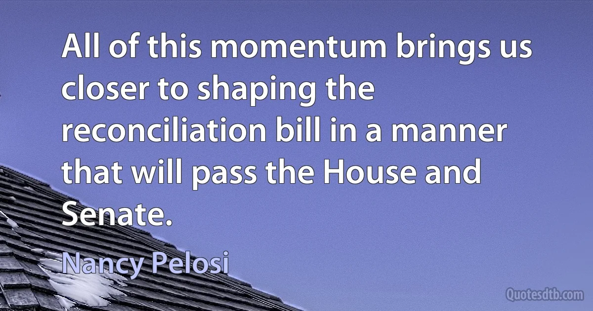 All of this momentum brings us closer to shaping the reconciliation bill in a manner that will pass the House and Senate. (Nancy Pelosi)