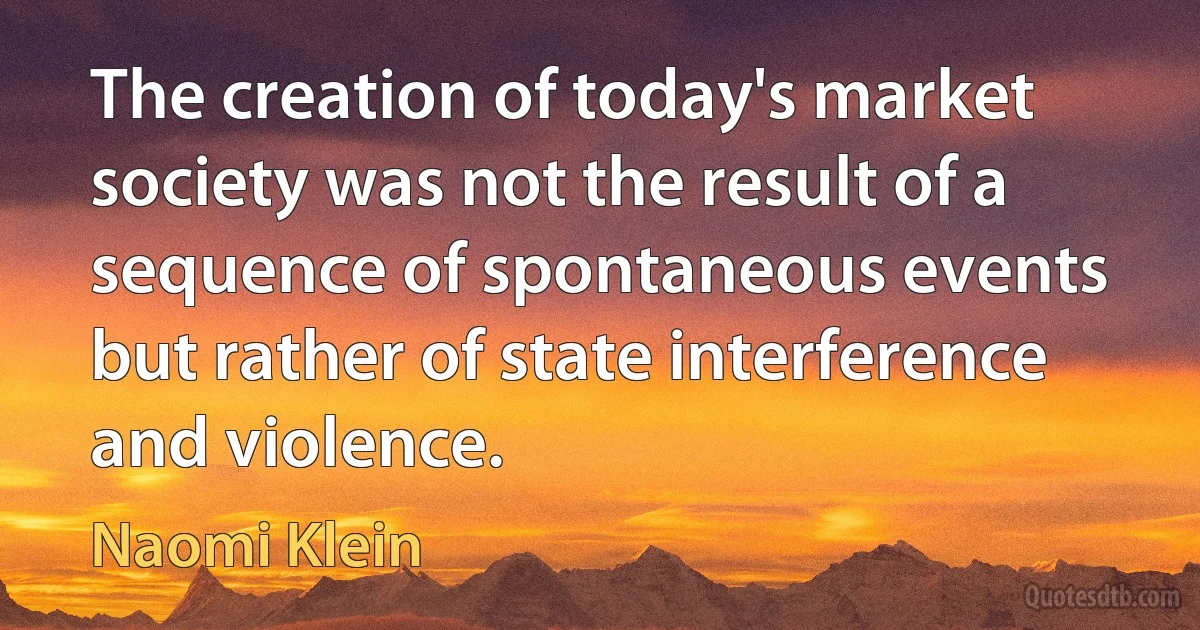 The creation of today's market society was not the result of a sequence of spontaneous events but rather of state interference and violence. (Naomi Klein)