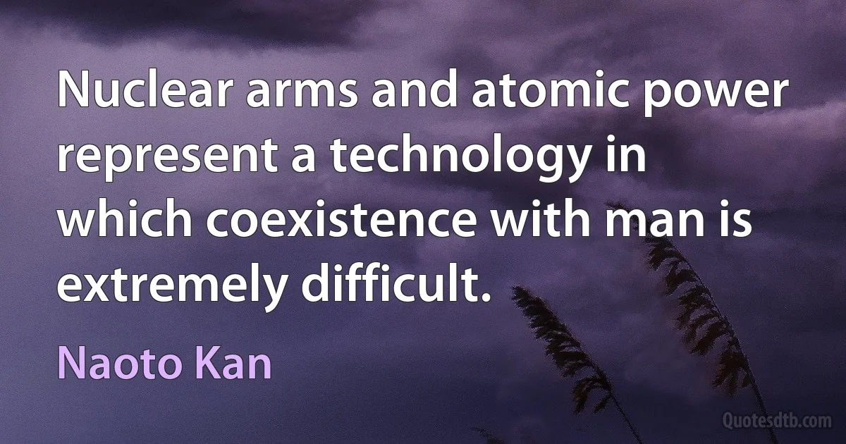 Nuclear arms and atomic power represent a technology in which coexistence with man is extremely difficult. (Naoto Kan)