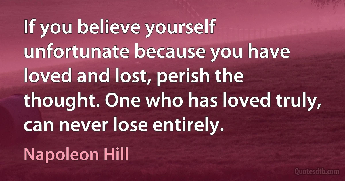 If you believe yourself unfortunate because you have loved and lost, perish the thought. One who has loved truly, can never lose entirely. (Napoleon Hill)