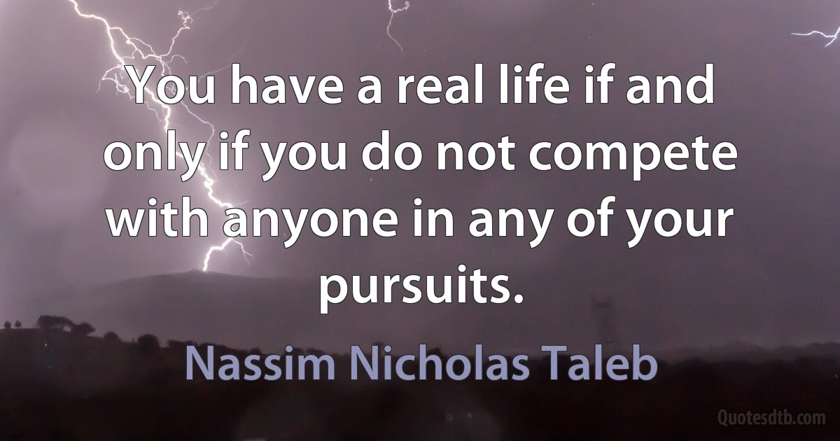 You have a real life if and only if you do not compete with anyone in any of your pursuits. (Nassim Nicholas Taleb)