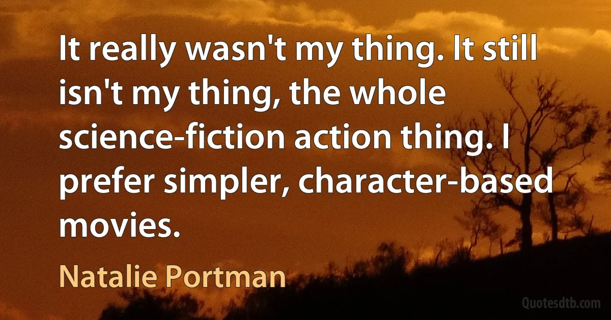 It really wasn't my thing. It still isn't my thing, the whole science-fiction action thing. I prefer simpler, character-based movies. (Natalie Portman)