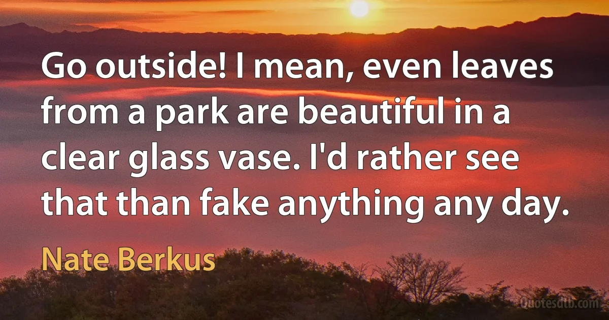 Go outside! I mean, even leaves from a park are beautiful in a clear glass vase. I'd rather see that than fake anything any day. (Nate Berkus)