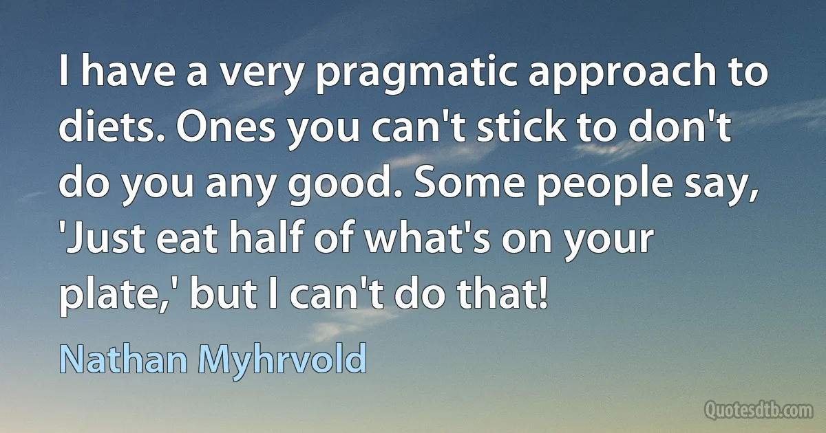 I have a very pragmatic approach to diets. Ones you can't stick to don't do you any good. Some people say, 'Just eat half of what's on your plate,' but I can't do that! (Nathan Myhrvold)