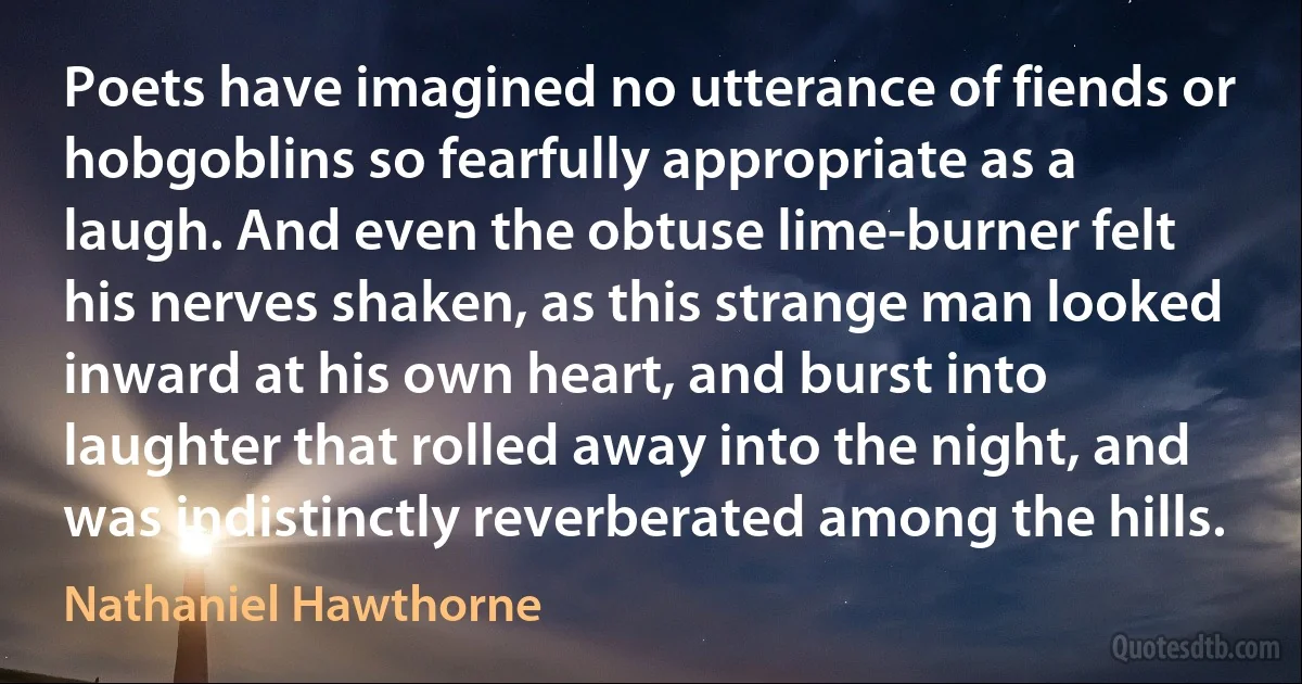 Poets have imagined no utterance of fiends or hobgoblins so fearfully appropriate as a laugh. And even the obtuse lime-burner felt his nerves shaken, as this strange man looked inward at his own heart, and burst into laughter that rolled away into the night, and was indistinctly reverberated among the hills. (Nathaniel Hawthorne)