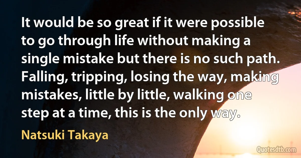 It would be so great if it were possible to go through life without making a single mistake but there is no such path. Falling, tripping, losing the way, making mistakes, little by little, walking one step at a time, this is the only way. (Natsuki Takaya)