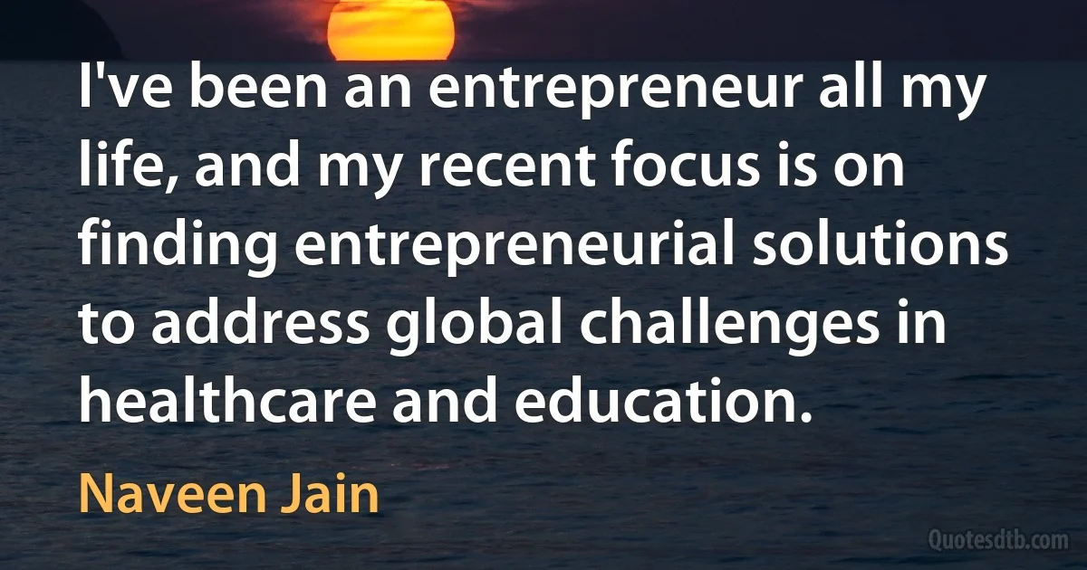 I've been an entrepreneur all my life, and my recent focus is on finding entrepreneurial solutions to address global challenges in healthcare and education. (Naveen Jain)