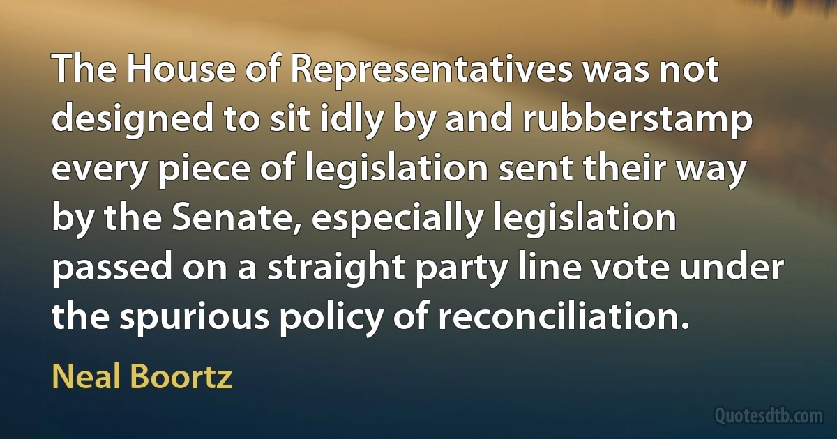 The House of Representatives was not designed to sit idly by and rubberstamp every piece of legislation sent their way by the Senate, especially legislation passed on a straight party line vote under the spurious policy of reconciliation. (Neal Boortz)