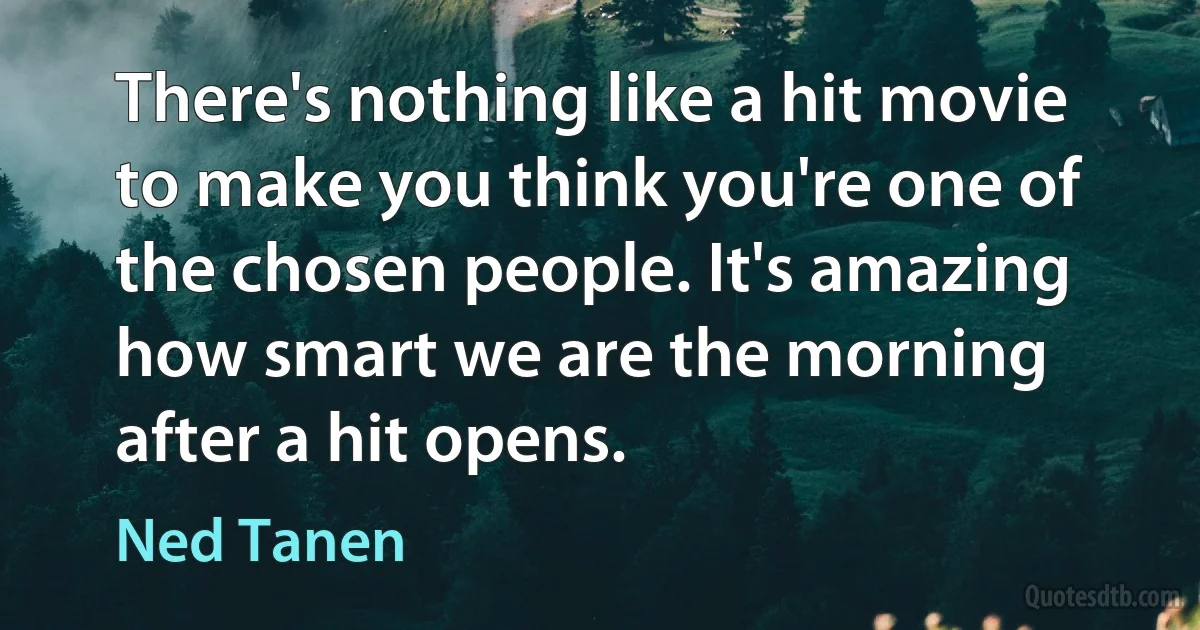 There's nothing like a hit movie to make you think you're one of the chosen people. It's amazing how smart we are the morning after a hit opens. (Ned Tanen)