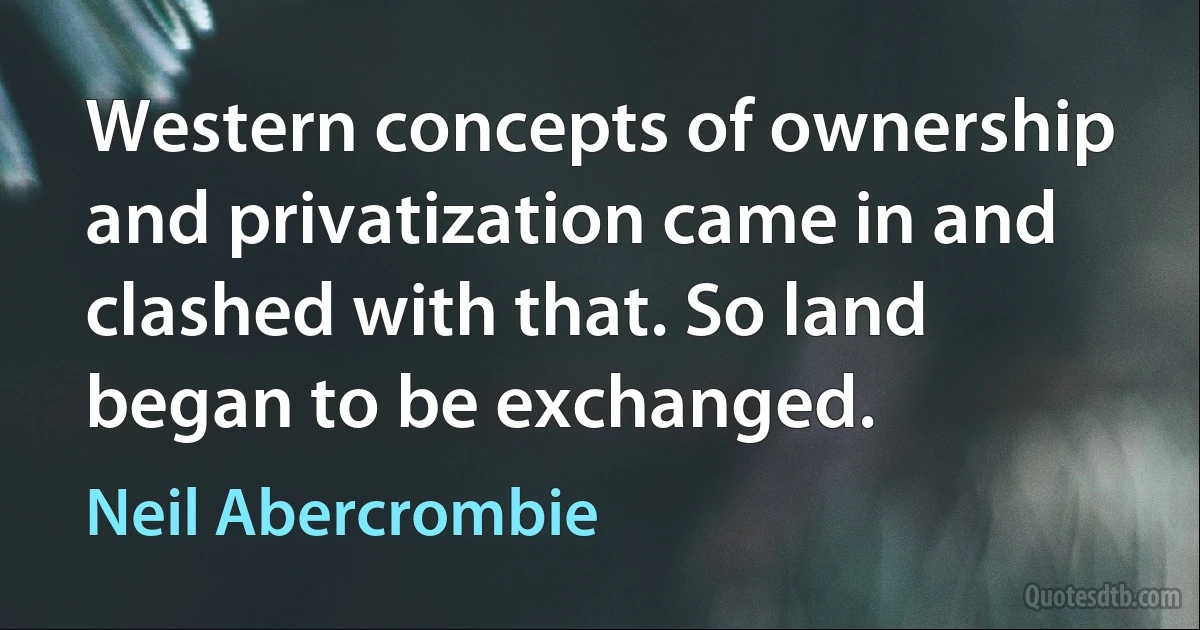 Western concepts of ownership and privatization came in and clashed with that. So land began to be exchanged. (Neil Abercrombie)