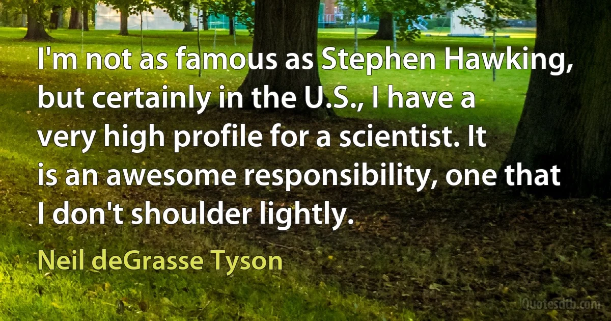 I'm not as famous as Stephen Hawking, but certainly in the U.S., I have a very high profile for a scientist. It is an awesome responsibility, one that I don't shoulder lightly. (Neil deGrasse Tyson)