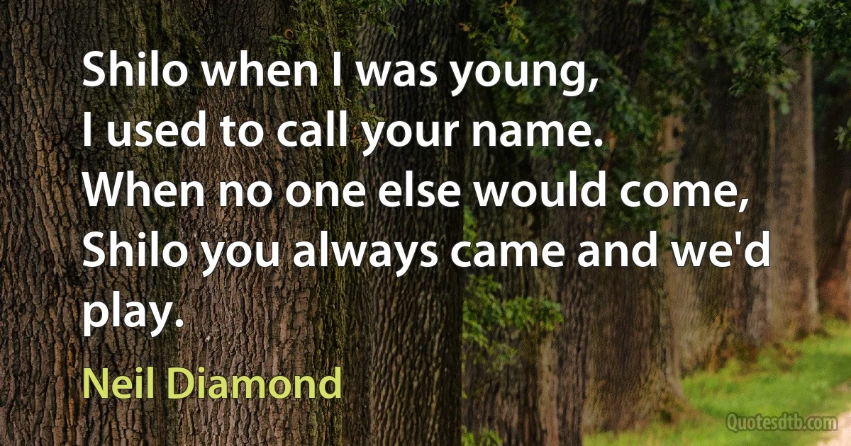 Shilo when I was young,
I used to call your name.
When no one else would come,
Shilo you always came and we'd play. (Neil Diamond)