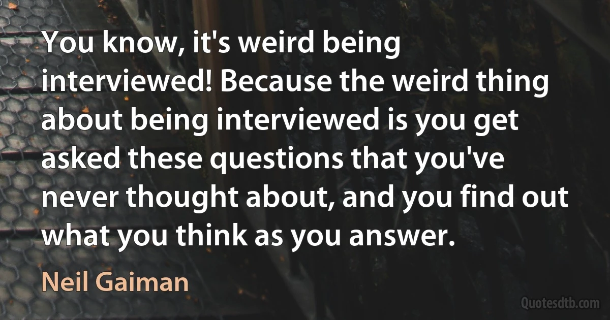 You know, it's weird being interviewed! Because the weird thing about being interviewed is you get asked these questions that you've never thought about, and you find out what you think as you answer. (Neil Gaiman)