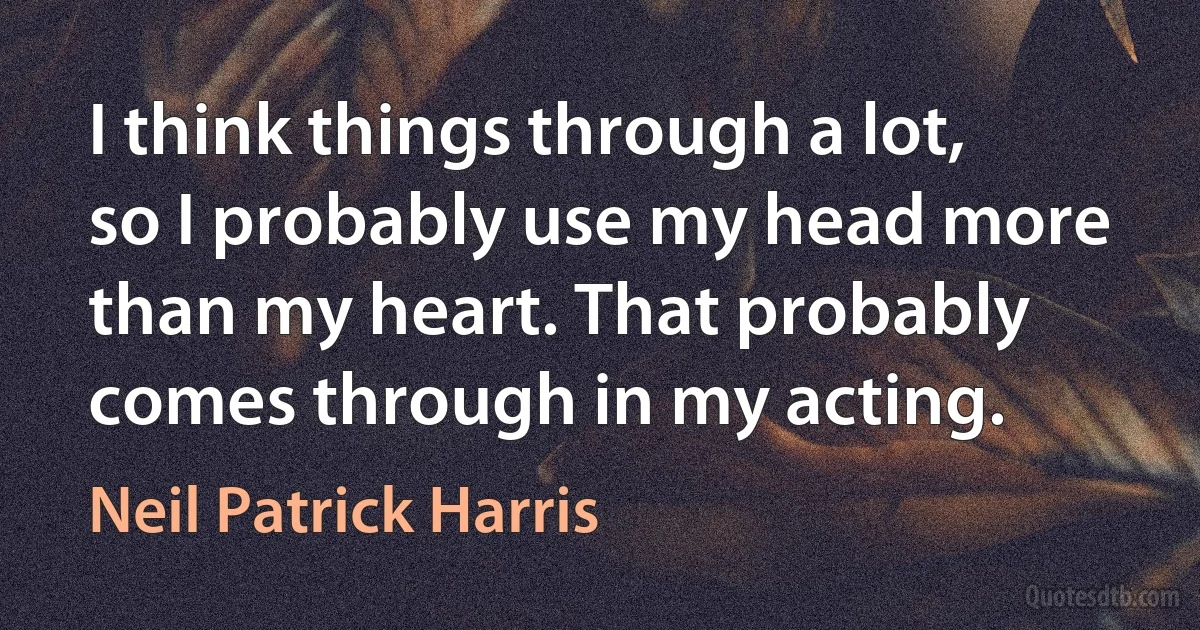 I think things through a lot, so I probably use my head more than my heart. That probably comes through in my acting. (Neil Patrick Harris)