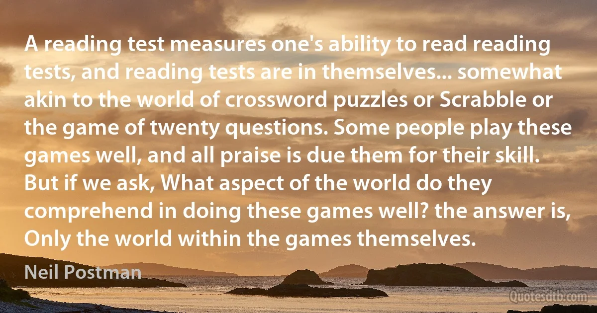 A reading test measures one's ability to read reading tests, and reading tests are in themselves... somewhat akin to the world of crossword puzzles or Scrabble or the game of twenty questions. Some people play these games well, and all praise is due them for their skill. But if we ask, What aspect of the world do they comprehend in doing these games well? the answer is, Only the world within the games themselves. (Neil Postman)