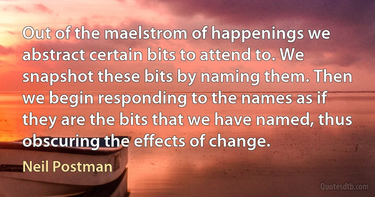 Out of the maelstrom of happenings we abstract certain bits to attend to. We snapshot these bits by naming them. Then we begin responding to the names as if they are the bits that we have named, thus obscuring the effects of change. (Neil Postman)