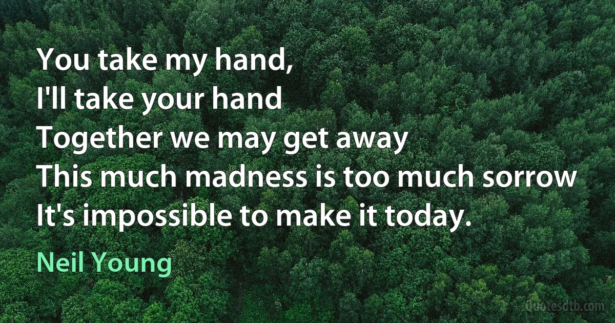 You take my hand,
I'll take your hand
Together we may get away
This much madness is too much sorrow
It's impossible to make it today. (Neil Young)