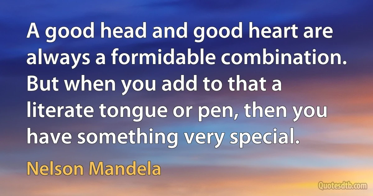 A good head and good heart are always a formidable combination. But when you add to that a literate tongue or pen, then you have something very special. (Nelson Mandela)