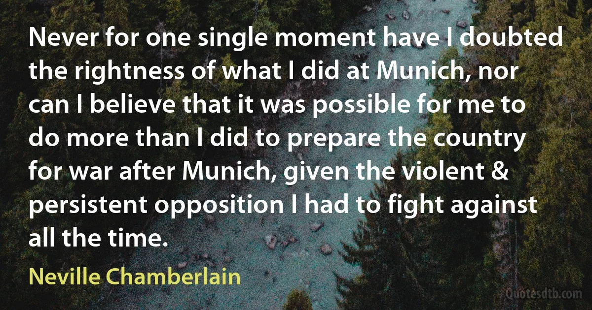 Never for one single moment have I doubted the rightness of what I did at Munich, nor can I believe that it was possible for me to do more than I did to prepare the country for war after Munich, given the violent & persistent opposition I had to fight against all the time. (Neville Chamberlain)