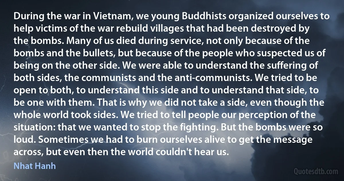 During the war in Vietnam, we young Buddhists organized ourselves to help victims of the war rebuild villages that had been destroyed by the bombs. Many of us died during service, not only because of the bombs and the bullets, but because of the people who suspected us of being on the other side. We were able to understand the suffering of both sides, the communists and the anti-communists. We tried to be open to both, to understand this side and to understand that side, to be one with them. That is why we did not take a side, even though the whole world took sides. We tried to tell people our perception of the situation: that we wanted to stop the fighting. But the bombs were so loud. Sometimes we had to burn ourselves alive to get the message across, but even then the world couldn't hear us. (Nhat Hanh)