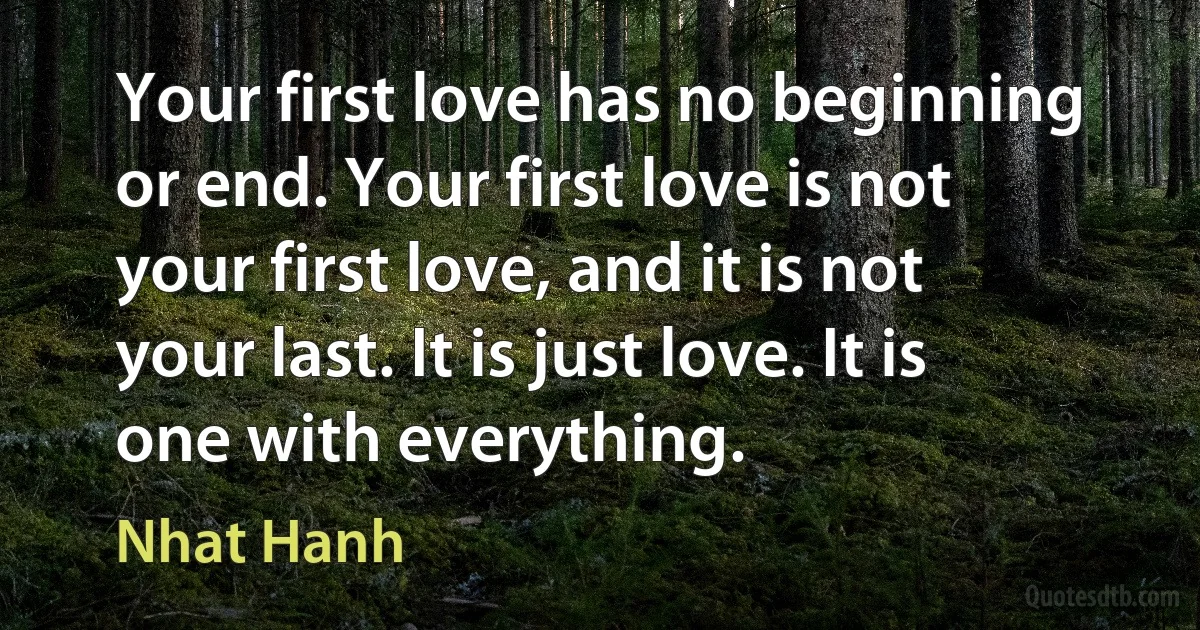 Your first love has no beginning or end. Your first love is not your first love, and it is not your last. It is just love. It is one with everything. (Nhat Hanh)