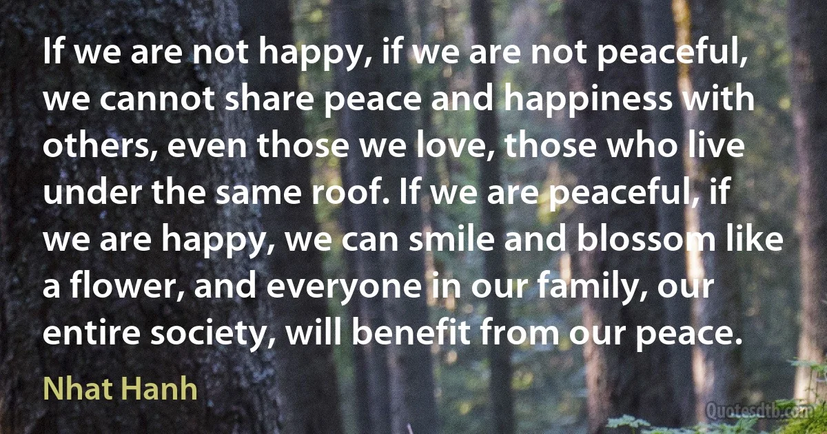 If we are not happy, if we are not peaceful, we cannot share peace and happiness with others, even those we love, those who live under the same roof. If we are peaceful, if we are happy, we can smile and blossom like a flower, and everyone in our family, our entire society, will benefit from our peace. (Nhat Hanh)