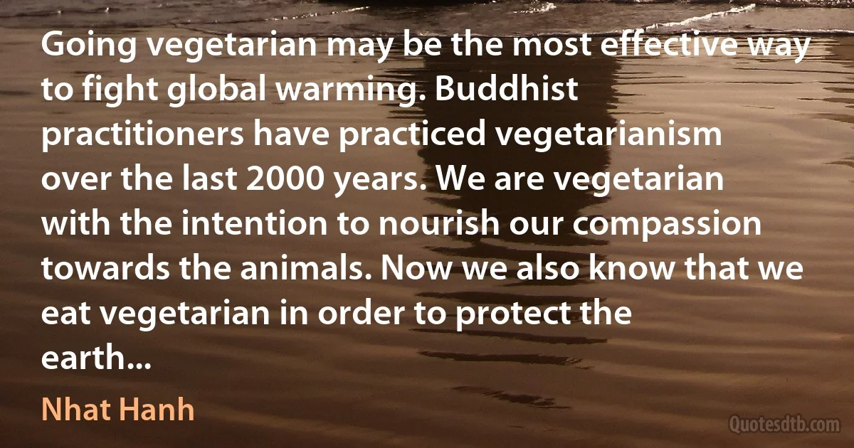 Going vegetarian may be the most effective way to fight global warming. Buddhist practitioners have practiced vegetarianism over the last 2000 years. We are vegetarian with the intention to nourish our compassion towards the animals. Now we also know that we eat vegetarian in order to protect the earth... (Nhat Hanh)