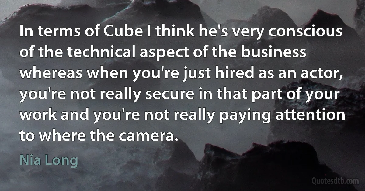 In terms of Cube I think he's very conscious of the technical aspect of the business whereas when you're just hired as an actor, you're not really secure in that part of your work and you're not really paying attention to where the camera. (Nia Long)