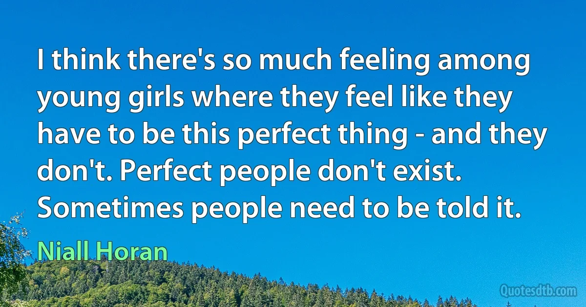 I think there's so much feeling among young girls where they feel like they have to be this perfect thing - and they don't. Perfect people don't exist. Sometimes people need to be told it. (Niall Horan)