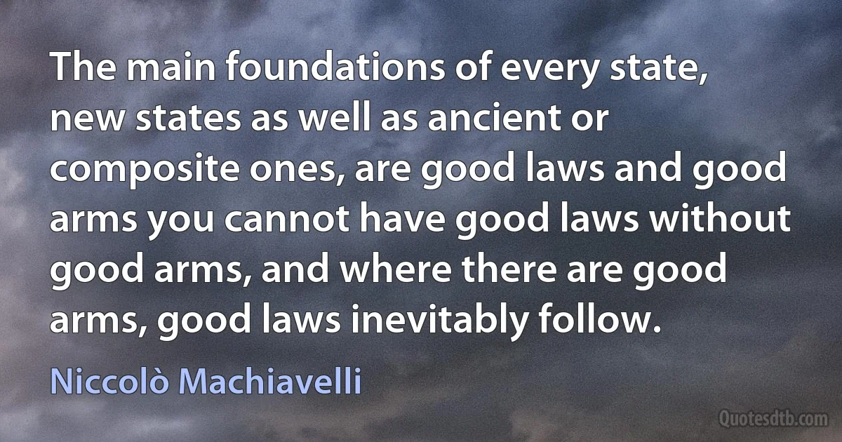 The main foundations of every state, new states as well as ancient or composite ones, are good laws and good arms you cannot have good laws without good arms, and where there are good arms, good laws inevitably follow. (Niccolò Machiavelli)