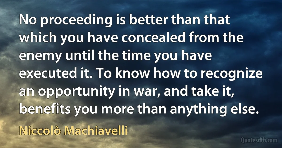 No proceeding is better than that which you have concealed from the enemy until the time you have executed it. To know how to recognize an opportunity in war, and take it, benefits you more than anything else. (Niccolò Machiavelli)