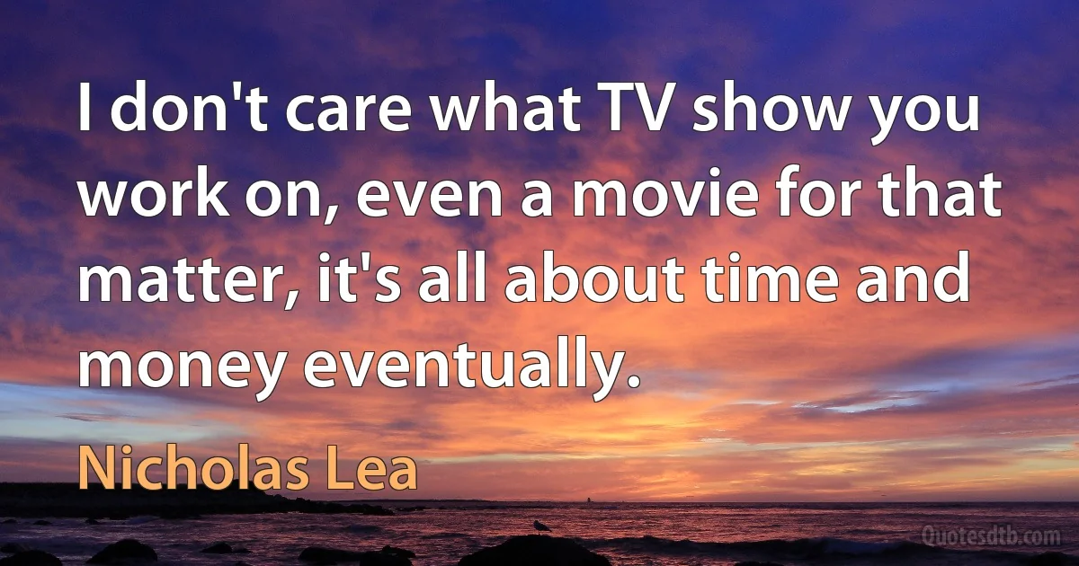 I don't care what TV show you work on, even a movie for that matter, it's all about time and money eventually. (Nicholas Lea)