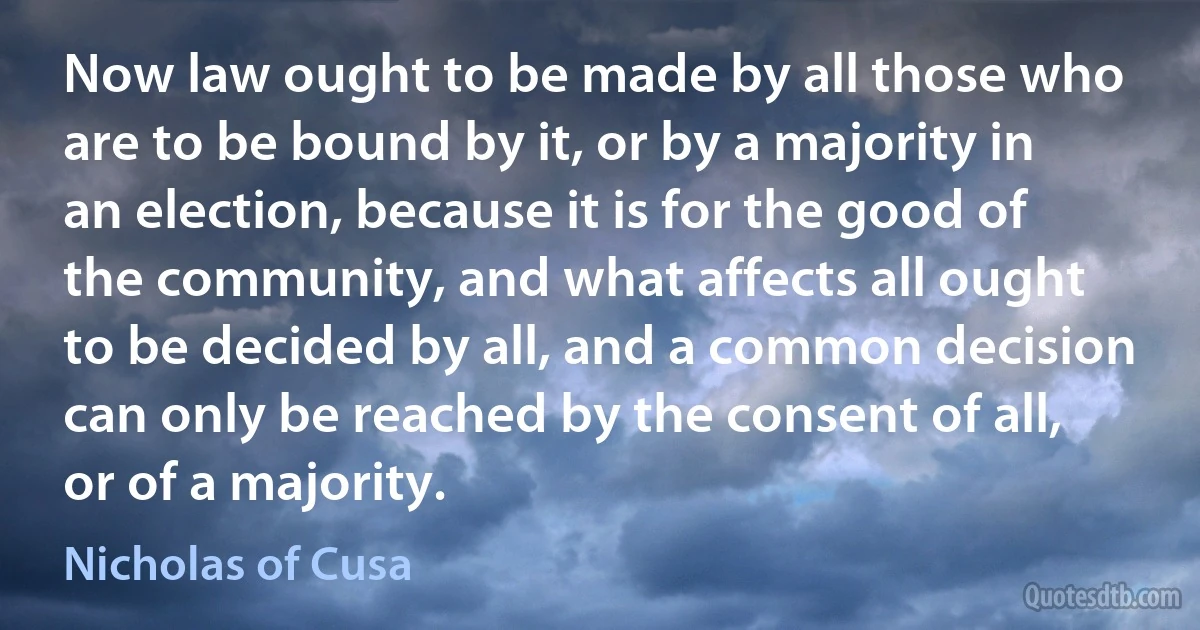 Now law ought to be made by all those who are to be bound by it, or by a majority in an election, because it is for the good of the community, and what affects all ought to be decided by all, and a common decision can only be reached by the consent of all, or of a majority. (Nicholas of Cusa)