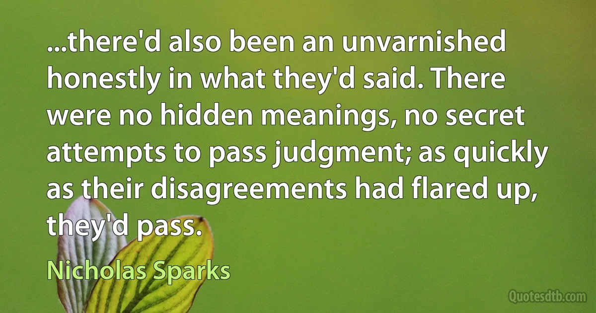 ...there'd also been an unvarnished honestly in what they'd said. There were no hidden meanings, no secret attempts to pass judgment; as quickly as their disagreements had flared up, they'd pass. (Nicholas Sparks)