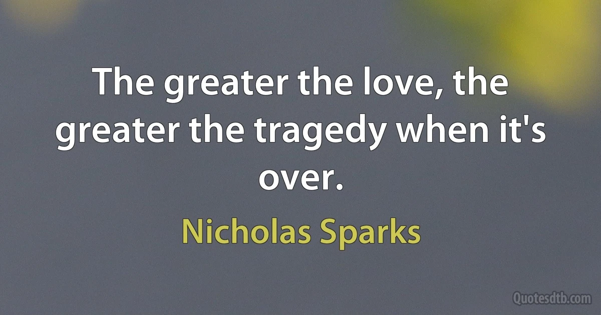 The greater the love, the greater the tragedy when it's over. (Nicholas Sparks)