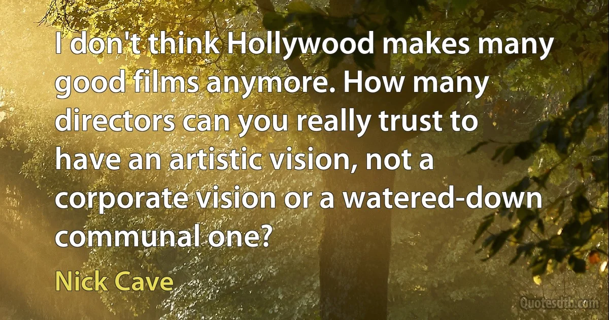 I don't think Hollywood makes many good films anymore. How many directors can you really trust to have an artistic vision, not a corporate vision or a watered-down communal one? (Nick Cave)