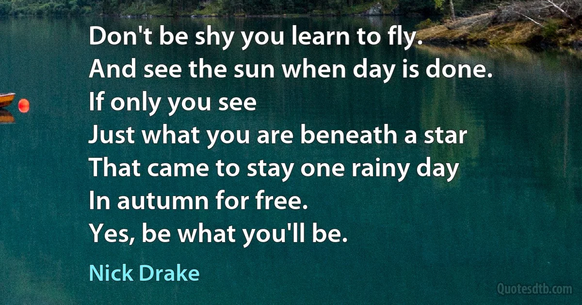 Don't be shy you learn to fly.
And see the sun when day is done.
If only you see
Just what you are beneath a star
That came to stay one rainy day
In autumn for free.
Yes, be what you'll be. (Nick Drake)