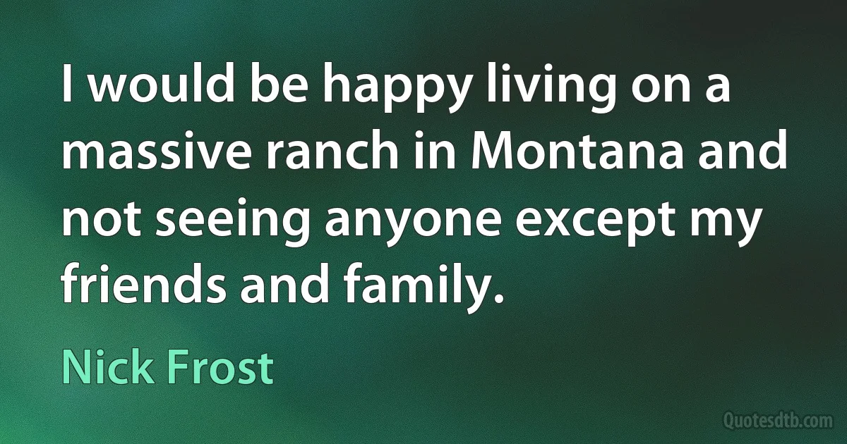 I would be happy living on a massive ranch in Montana and not seeing anyone except my friends and family. (Nick Frost)