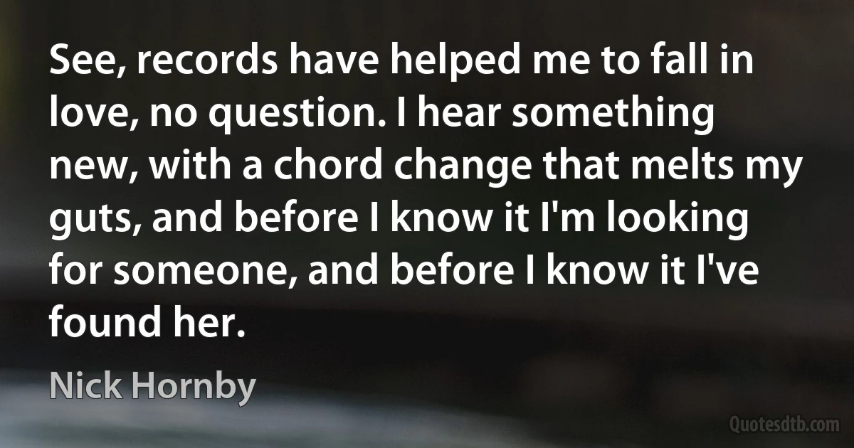 See, records have helped me to fall in love, no question. I hear something new, with a chord change that melts my guts, and before I know it I'm looking for someone, and before I know it I've
found her. (Nick Hornby)