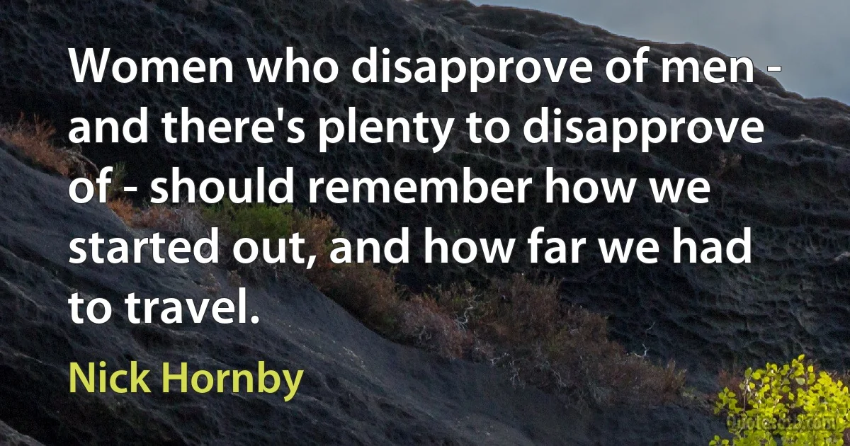 Women who disapprove of men - and there's plenty to disapprove of - should remember how we started out, and how far we had to travel. (Nick Hornby)