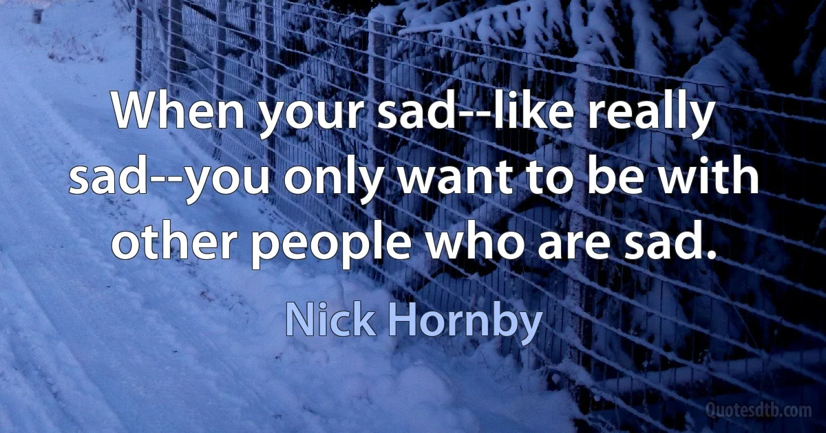 When your sad--like really sad--you only want to be with other people who are sad. (Nick Hornby)