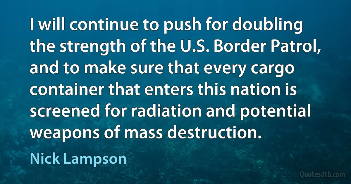 I will continue to push for doubling the strength of the U.S. Border Patrol, and to make sure that every cargo container that enters this nation is screened for radiation and potential weapons of mass destruction. (Nick Lampson)