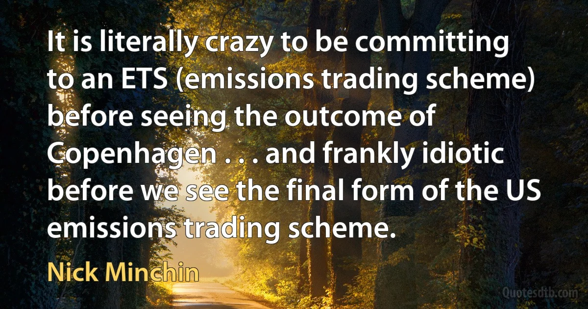 It is literally crazy to be committing to an ETS (emissions trading scheme) before seeing the outcome of Copenhagen . . . and frankly idiotic before we see the final form of the US emissions trading scheme. (Nick Minchin)