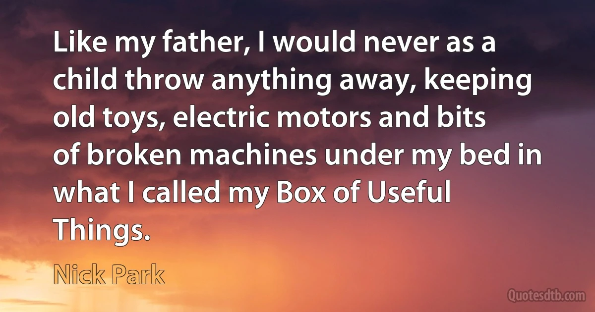 Like my father, I would never as a child throw anything away, keeping old toys, electric motors and bits of broken machines under my bed in what I called my Box of Useful Things. (Nick Park)