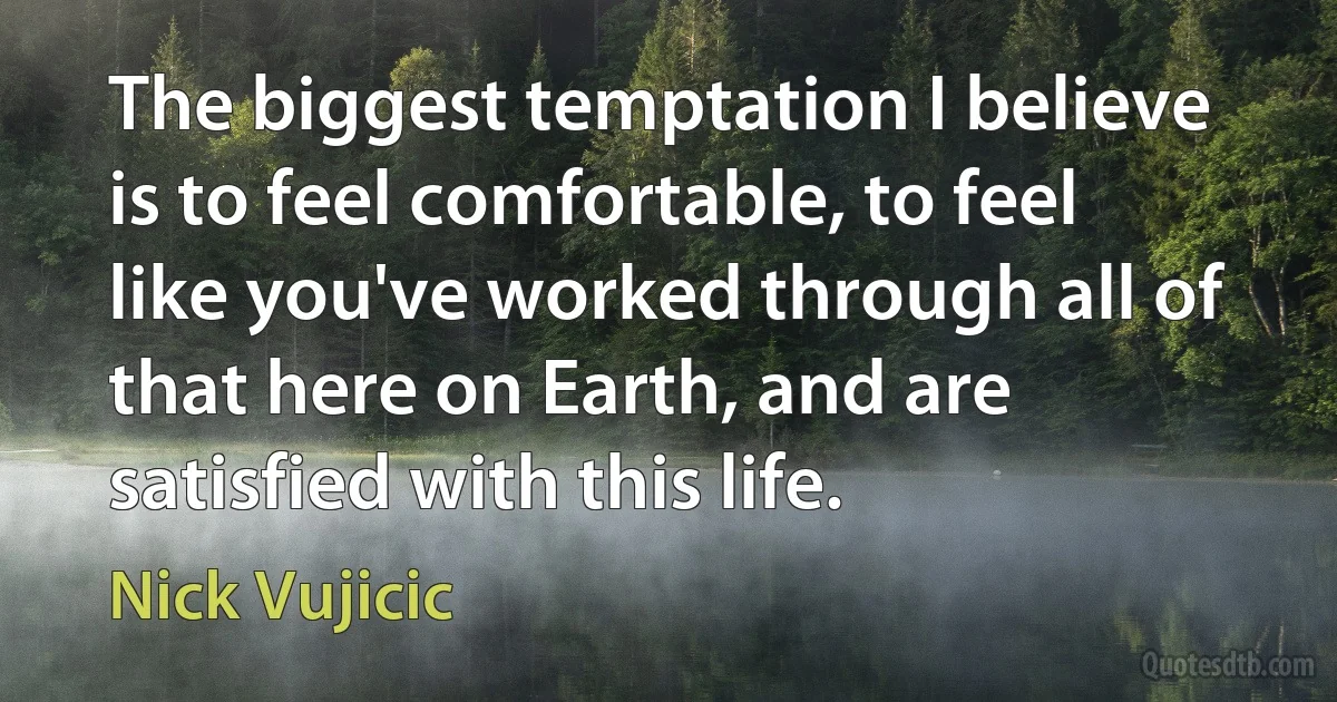 The biggest temptation I believe is to feel comfortable, to feel like you've worked through all of that here on Earth, and are satisfied with this life. (Nick Vujicic)