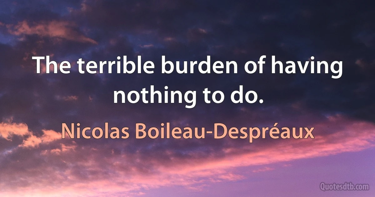 The terrible burden of having nothing to do. (Nicolas Boileau-Despréaux)