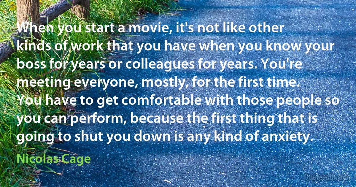 When you start a movie, it's not like other kinds of work that you have when you know your boss for years or colleagues for years. You're meeting everyone, mostly, for the first time. You have to get comfortable with those people so you can perform, because the first thing that is going to shut you down is any kind of anxiety. (Nicolas Cage)